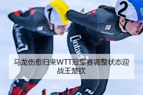 马龙伤愈归来WTT冠军赛调整状态迎战王楚钦