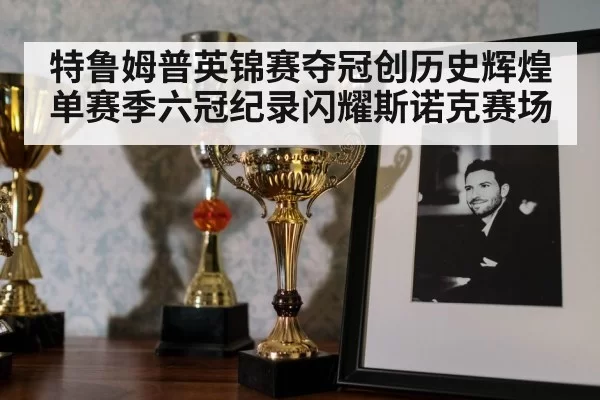 特鲁姆普英锦赛夺冠创历史辉煌 单赛季六冠纪录闪耀斯诺克赛场