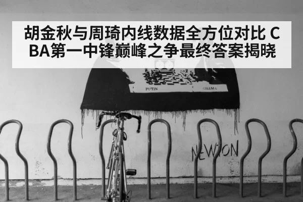 胡金秋与周琦内线数据全方位对比 CBA第一中锋巅峰之争最终答案揭晓